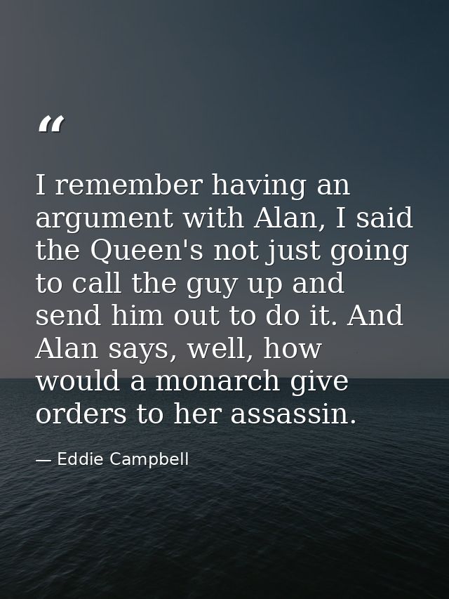 I remember having an argument with Alan, I said the Queen's not just going to call the guy up and send him out to do it. — Eddie Campbell