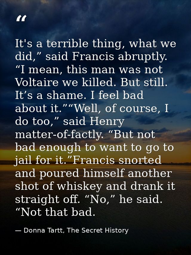 It's a terrible thing, what we did,” said Francis abruptly. “I mean, this man was not Voltaire we killed. But still. It’ — Donna Tartt, The Secret History