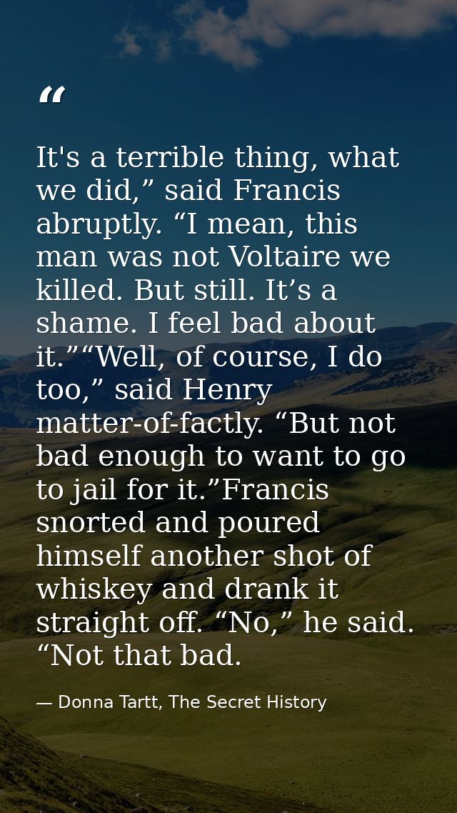 It's a terrible thing, what we did,” said Francis abruptly. “I mean, this man was not Voltaire we killed. But still. It’ — Donna Tartt, The Secret History