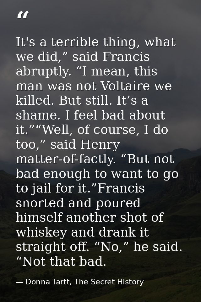 It's a terrible thing, what we did,” said Francis abruptly. “I mean, this man was not Voltaire we killed. But still. It’ — Donna Tartt, The Secret History