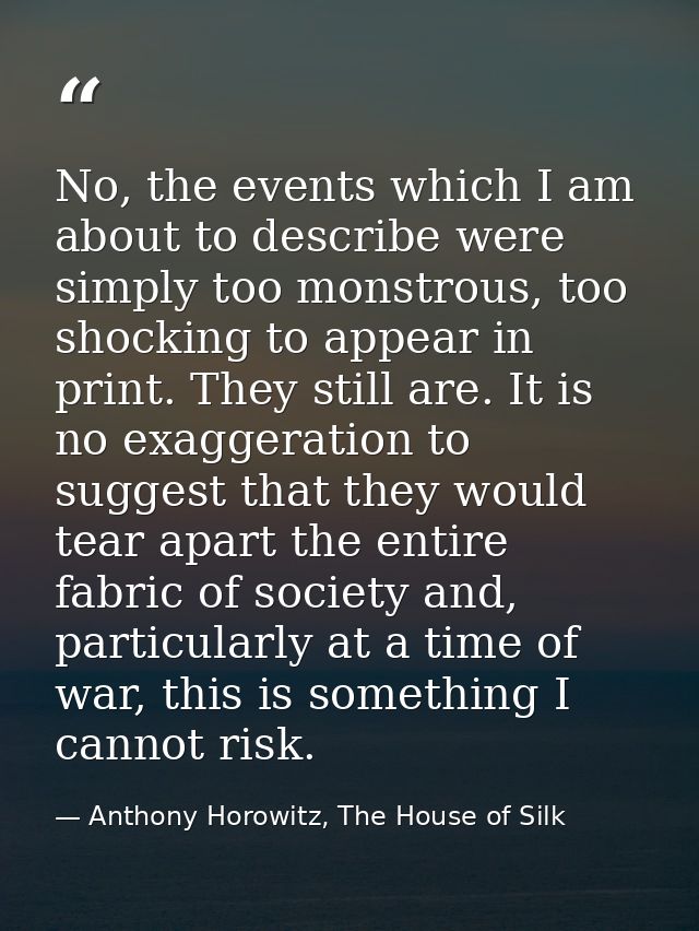 No, the events which I am about to describe were simply too monstrous, too shocking to appear in print. They still are.  — Anthony Horowitz, The House of Silk
