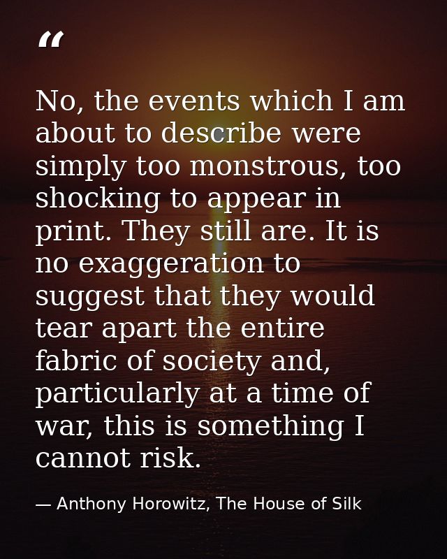 No, the events which I am about to describe were simply too monstrous, too shocking to appear in print. They still are.  — Anthony Horowitz, The House of Silk