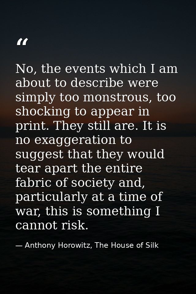 No, the events which I am about to describe were simply too monstrous, too shocking to appear in print. They still are.  — Anthony Horowitz, The House of Silk
