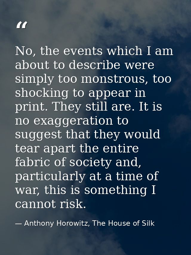 No, the events which I am about to describe were simply too monstrous, too shocking to appear in print. They still are.  — Anthony Horowitz, The House of Silk