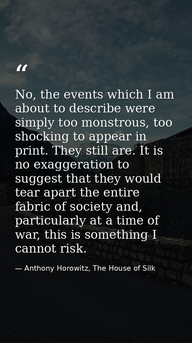 No, the events which I am about to describe were simply too monstrous, too shocking to appear in print. They still are.  — Anthony Horowitz, The House of Silk