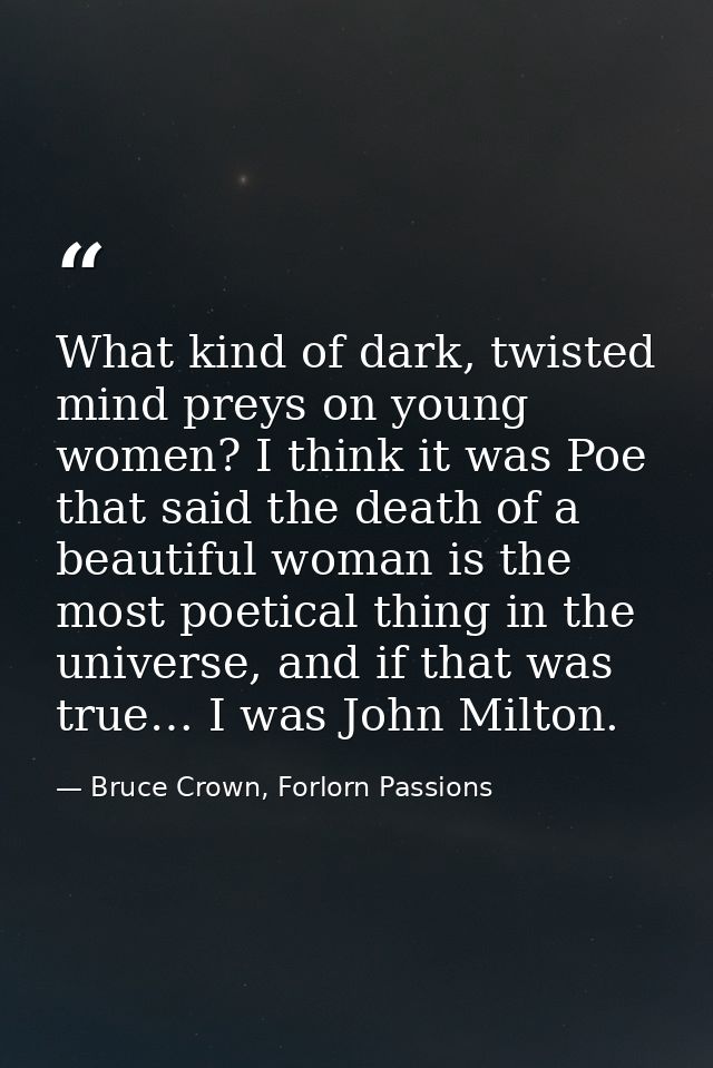 What kind of dark, twisted mind preys on young women? I think it was Poe that said the death of a beautiful woman is the — Bruce Crown, Forlorn Passions