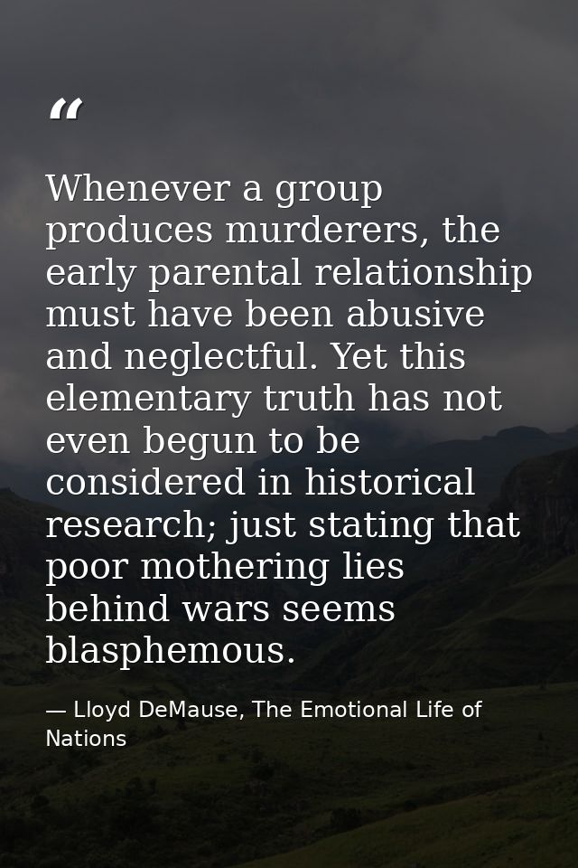 Whenever a group produces murderers, the early parental relationship must have been abusive and neglectful. Yet this ele — Lloyd DeMause, The Emotional Life of Nations