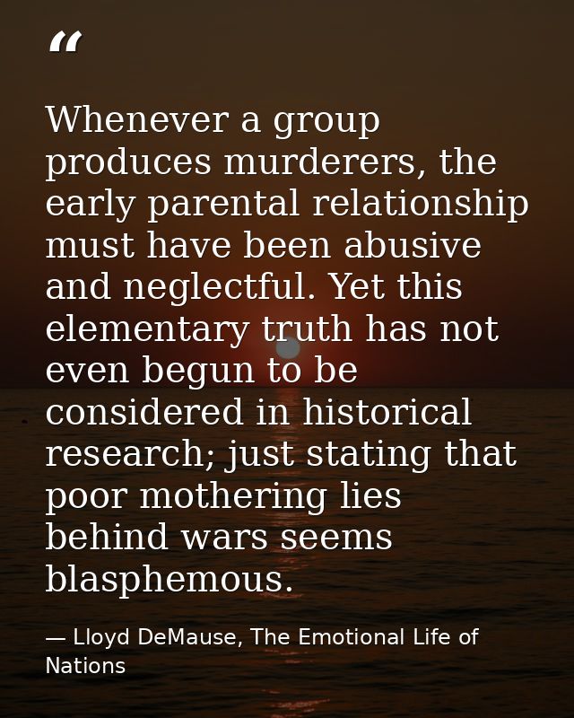 Whenever a group produces murderers, the early parental relationship must have been abusive and neglectful. Yet this ele — Lloyd DeMause, The Emotional Life of Nations