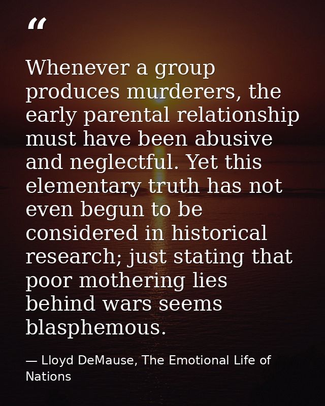 Whenever a group produces murderers, the early parental relationship must have been abusive and neglectful. Yet this ele — Lloyd DeMause, The Emotional Life of Nations