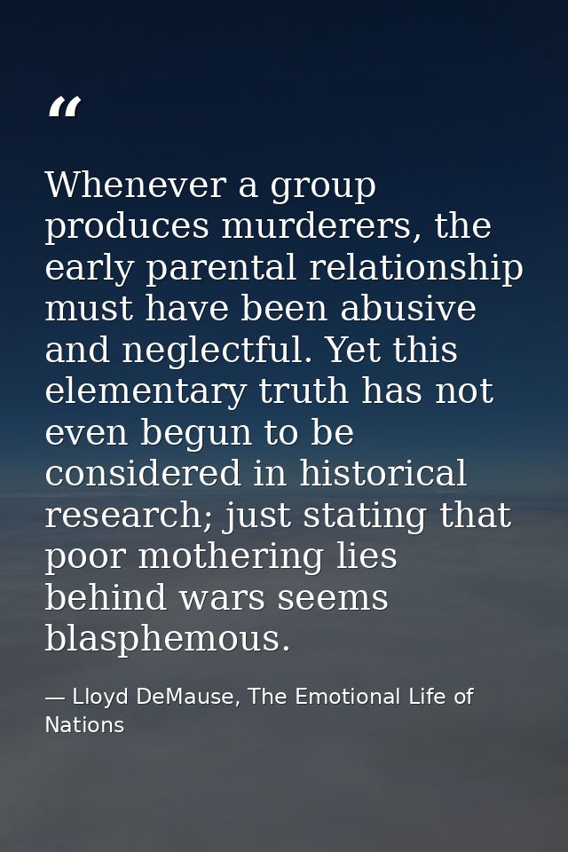Whenever a group produces murderers, the early parental relationship must have been abusive and neglectful. Yet this ele — Lloyd DeMause, The Emotional Life of Nations