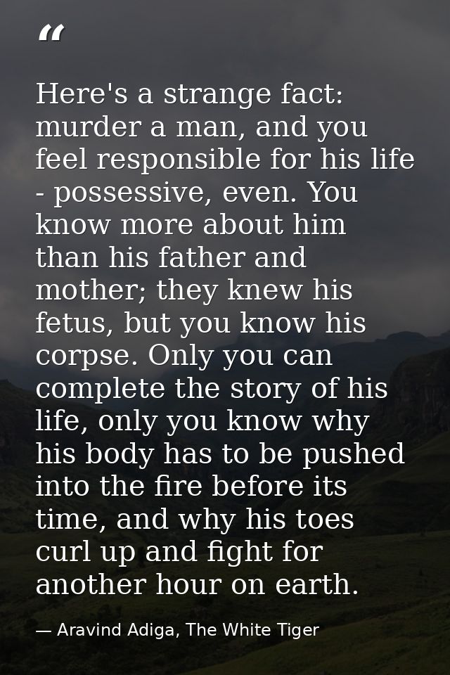 Here's a strange fact: murder a man, and you feel responsible for his life - possessive, even. You know more about him t — Aravind Adiga, The White Tiger