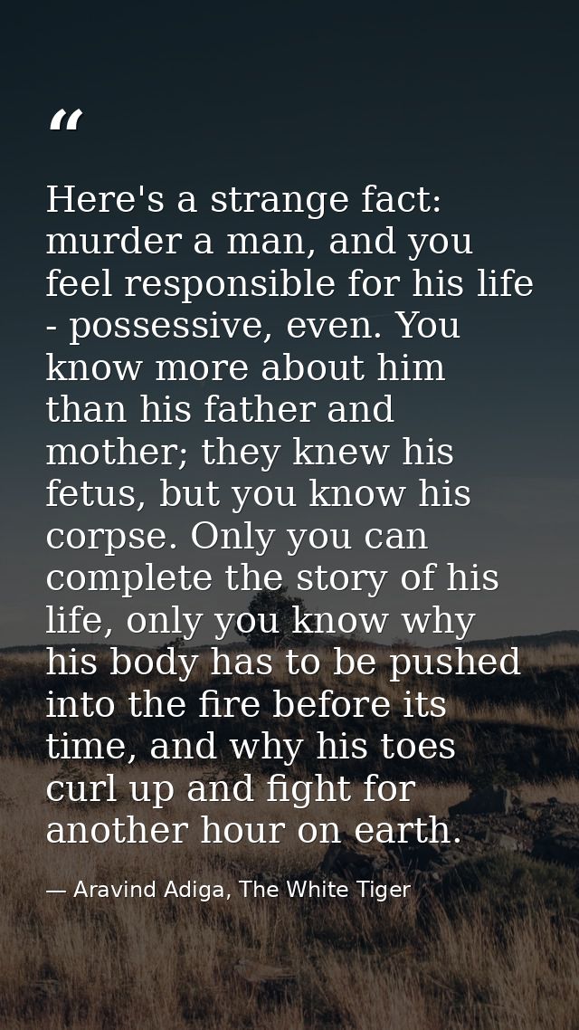 Here's a strange fact: murder a man, and you feel responsible for his life - possessive, even. You know more about him t — Aravind Adiga, The White Tiger