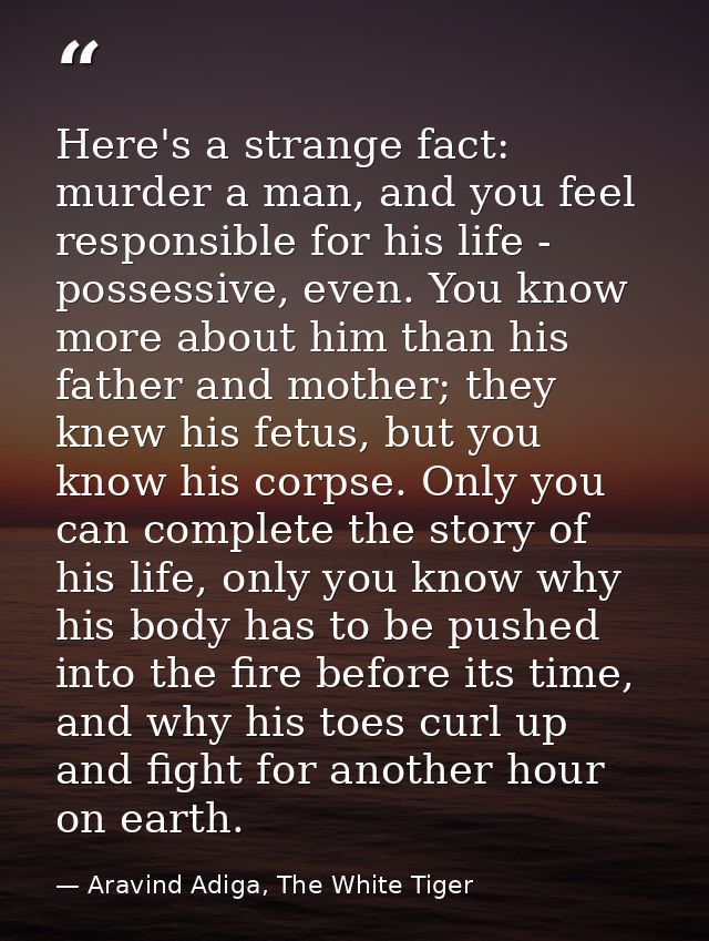 Here's a strange fact: murder a man, and you feel responsible for his life - possessive, even. You know more about him t — Aravind Adiga, The White Tiger