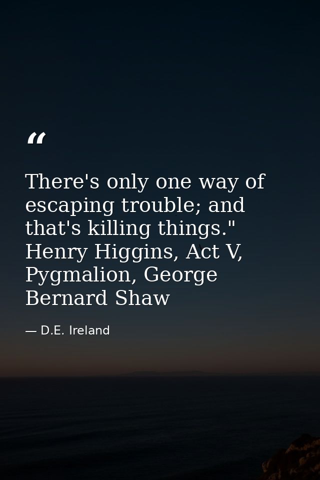 There's only one way of escaping trouble; and that's killing things." Henry Higgins, Act V, Pygmalion, George Bernard Sh — D.E. Ireland