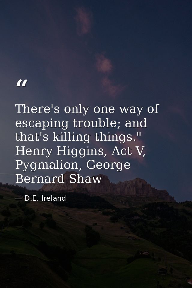 There's only one way of escaping trouble; and that's killing things." Henry Higgins, Act V, Pygmalion, George Bernard Sh — D.E. Ireland