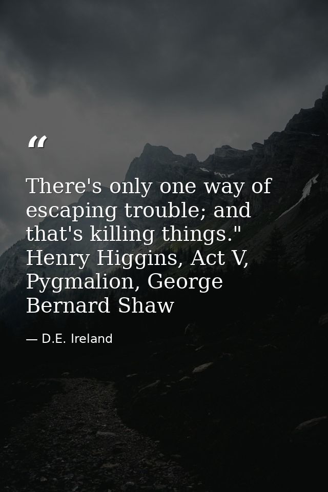 There's only one way of escaping trouble; and that's killing things." Henry Higgins, Act V, Pygmalion, George Bernard Sh — D.E. Ireland