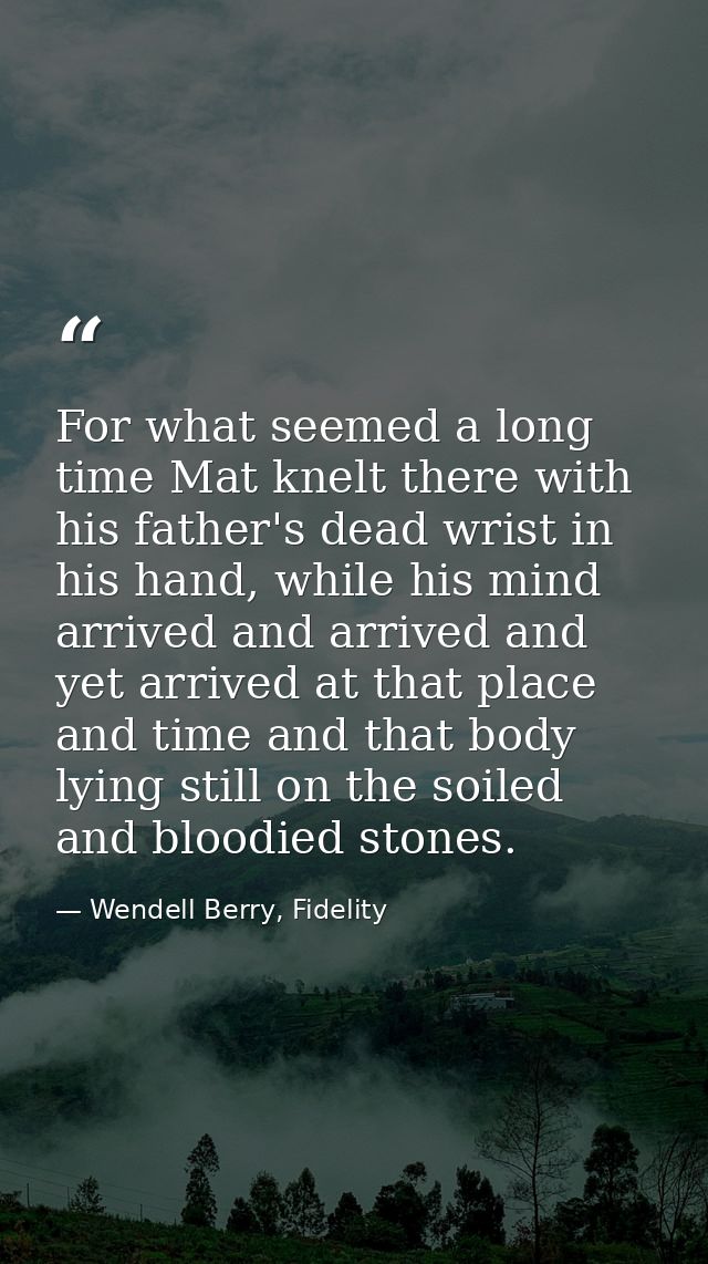 For what seemed a long time Mat knelt there with his father's dead wrist in his hand, while his mind arrived and arrived — Wendell Berry, Fidelity