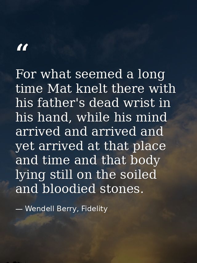 For what seemed a long time Mat knelt there with his father's dead wrist in his hand, while his mind arrived and arrived — Wendell Berry, Fidelity