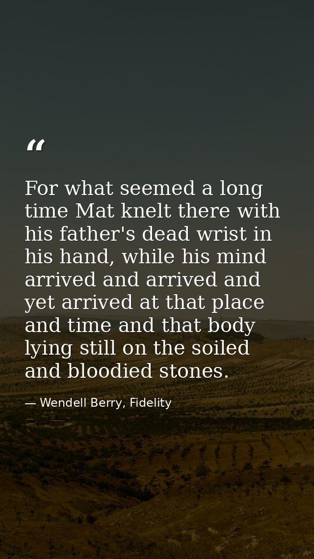 For what seemed a long time Mat knelt there with his father's dead wrist in his hand, while his mind arrived and arrived — Wendell Berry, Fidelity
