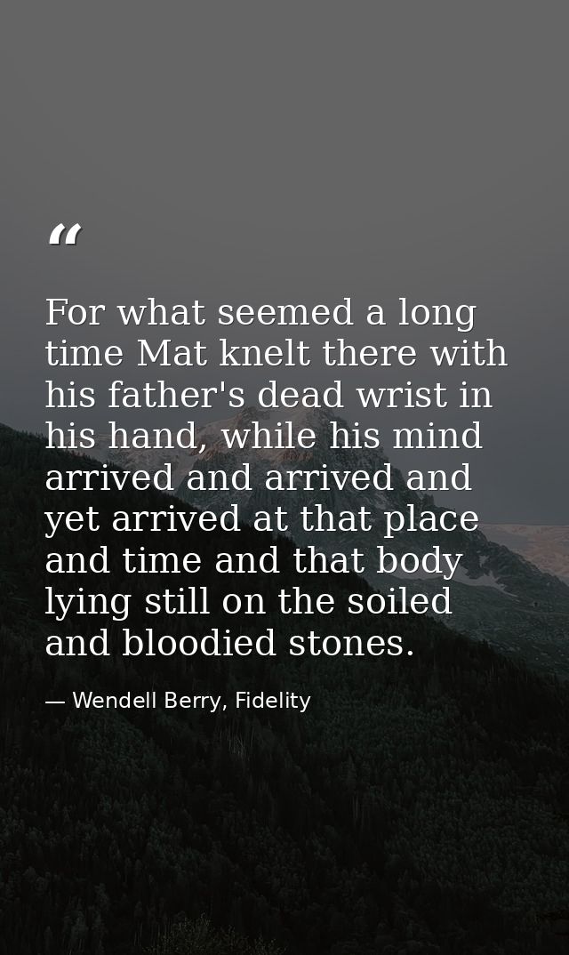 For what seemed a long time Mat knelt there with his father's dead wrist in his hand, while his mind arrived and arrived — Wendell Berry, Fidelity