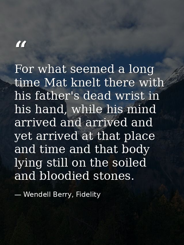 For what seemed a long time Mat knelt there with his father's dead wrist in his hand, while his mind arrived and arrived — Wendell Berry, Fidelity