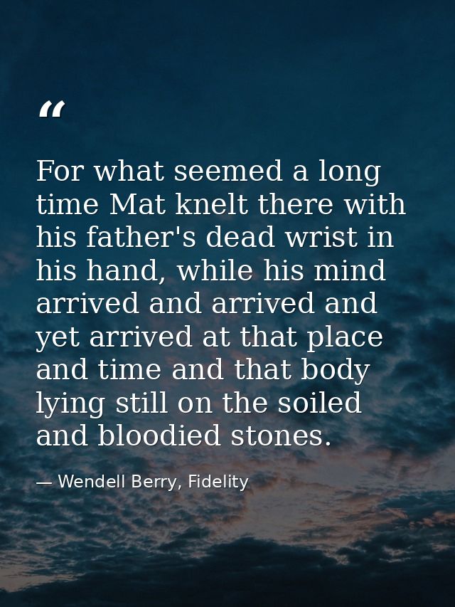 For what seemed a long time Mat knelt there with his father's dead wrist in his hand, while his mind arrived and arrived — Wendell Berry, Fidelity