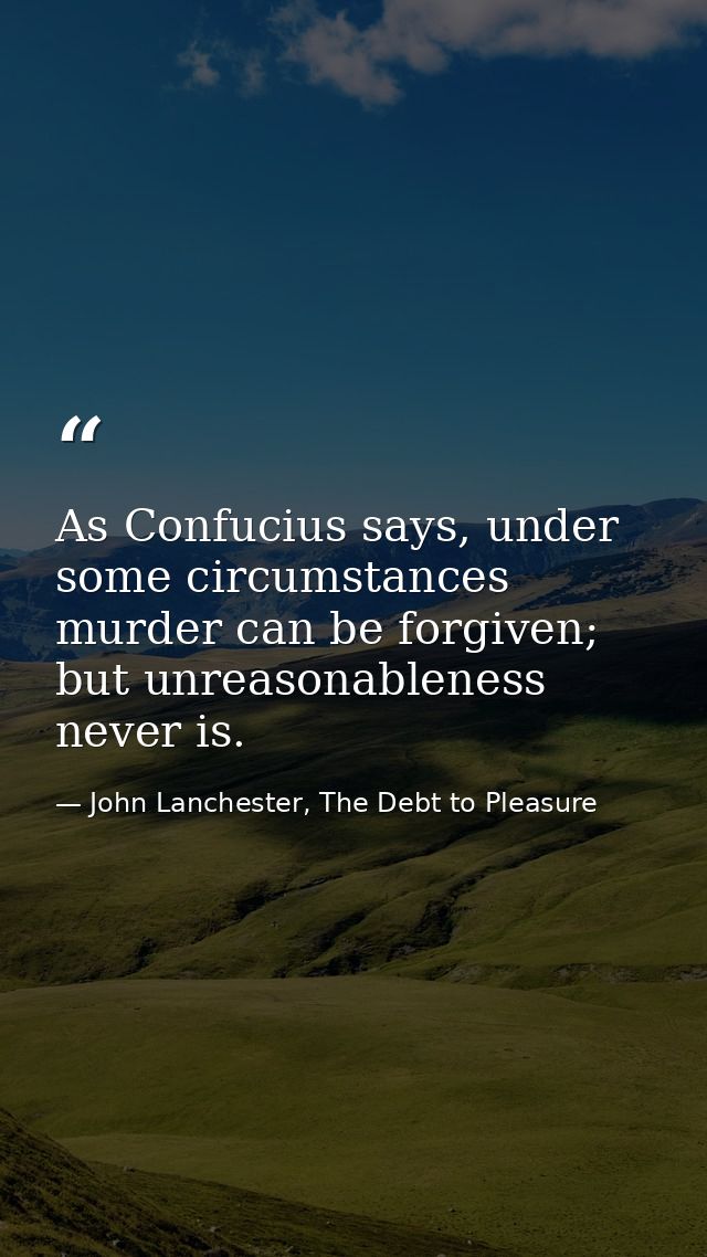 As Confucius says, under some circumstances murder can be forgiven; but unreasonableness never is. — John Lanchester, The Debt to Pleasure