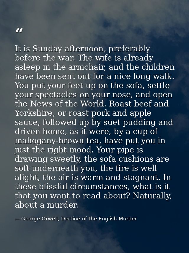It is Sunday afternoon, preferably before the war. The wife is already asleep in the armchair, and the children have bee — George Orwell, Decline of the English Murder