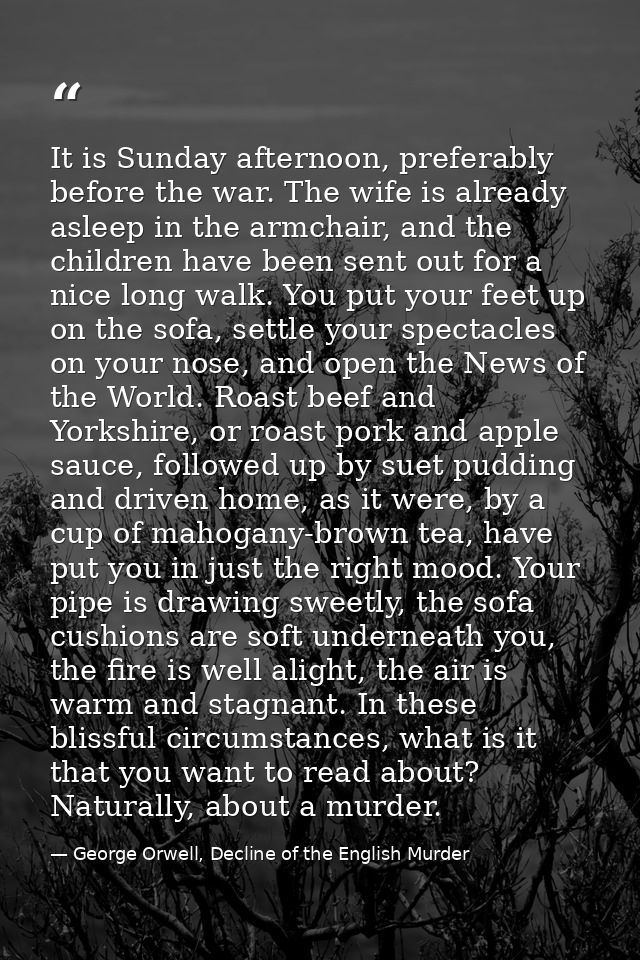 It is Sunday afternoon, preferably before the war. The wife is already asleep in the armchair, and the children have bee — George Orwell, Decline of the English Murder