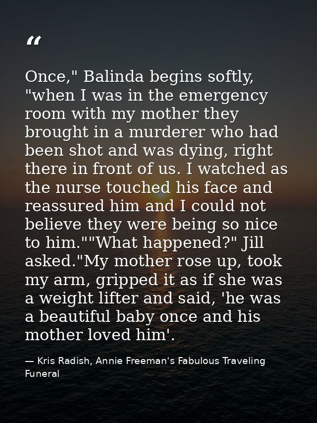 Once," Balinda begins softly, "when I was in the emergency room with my mother they brought in a murderer who had been s — Kris Radish, Annie Freeman's Fabulous Traveling Funeral