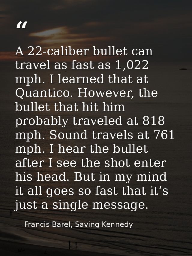 A 22-caliber bullet can travel as fast as 1,022 mph. I learned that at Quantico. However, the bullet that hit him probab — Francis Barel, Saving Kennedy