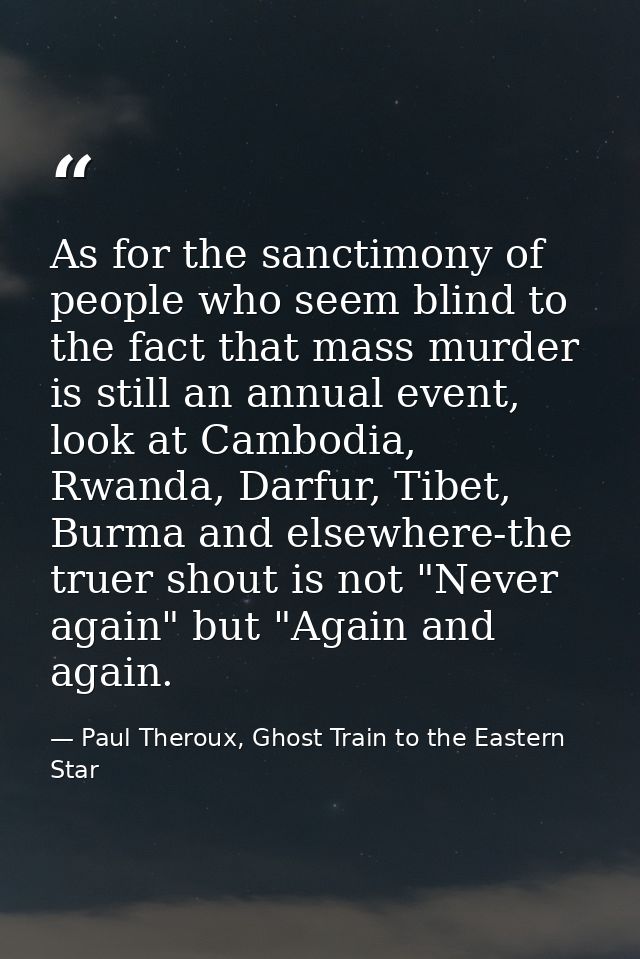 As for the sanctimony of people who seem blind to the fact that mass murder is still an annual event, look at Cambodia,  — Paul Theroux, Ghost Train to the Eastern Star