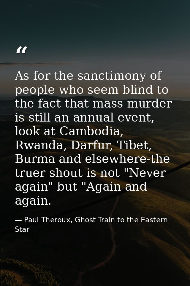 As for the sanctimony of people who seem blind to the fact that mass murder is still an annual event, look at Cambodia,  — Paul Theroux, Ghost Train to the Eastern Star