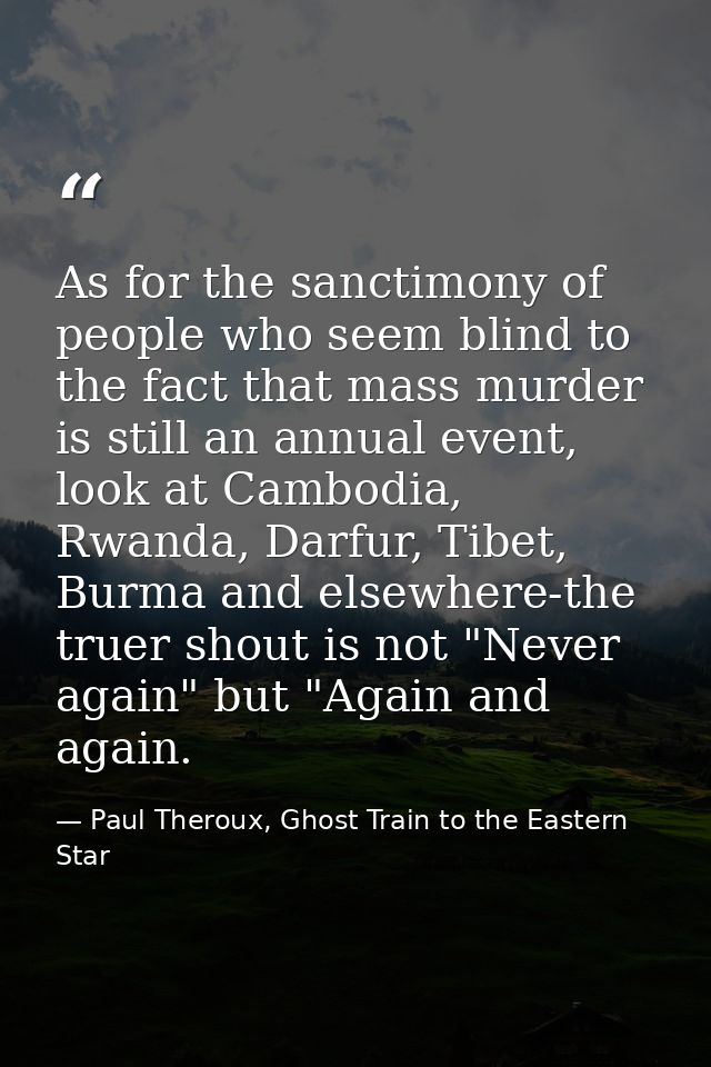 As for the sanctimony of people who seem blind to the fact that mass murder is still an annual event, look at Cambodia,  — Paul Theroux, Ghost Train to the Eastern Star