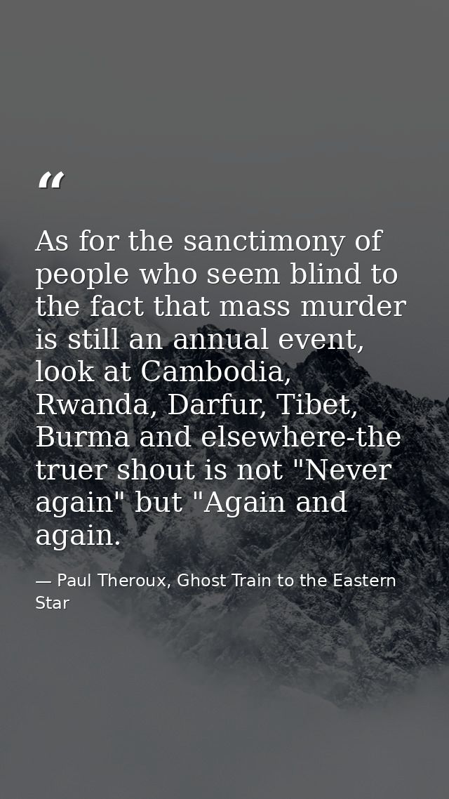 As for the sanctimony of people who seem blind to the fact that mass murder is still an annual event, look at Cambodia,  — Paul Theroux, Ghost Train to the Eastern Star