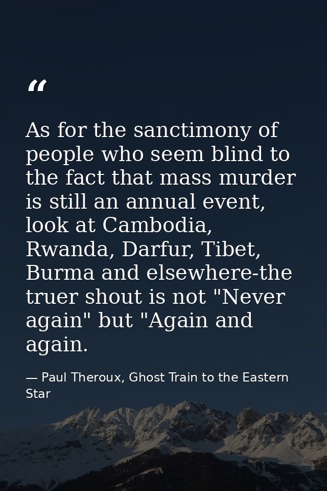 As for the sanctimony of people who seem blind to the fact that mass murder is still an annual event, look at Cambodia,  — Paul Theroux, Ghost Train to the Eastern Star