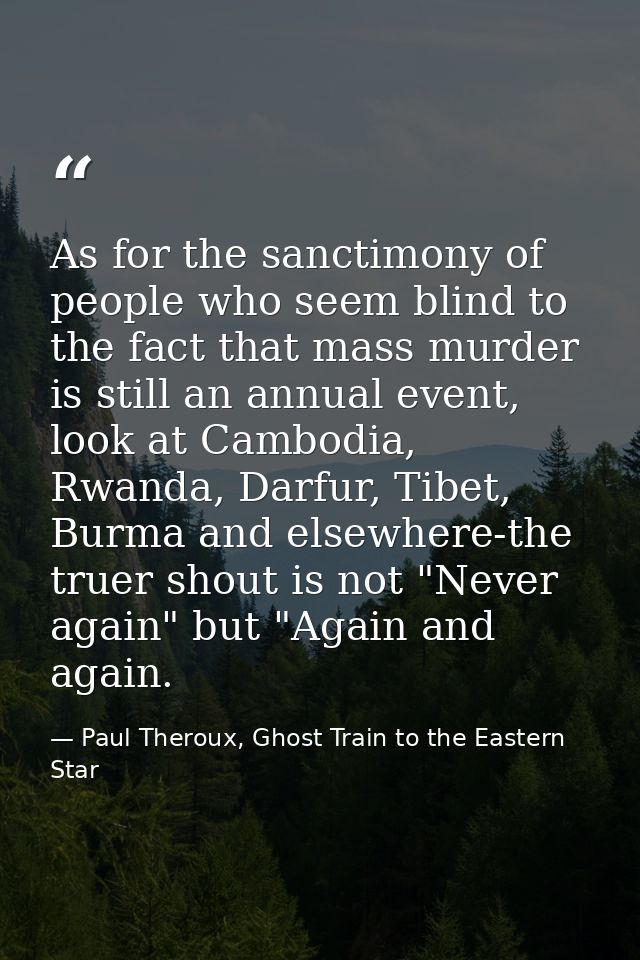 As for the sanctimony of people who seem blind to the fact that mass murder is still an annual event, look at Cambodia,  — Paul Theroux, Ghost Train to the Eastern Star