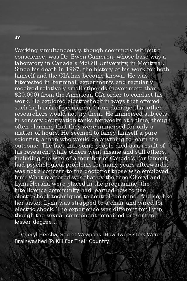 Working simultaneously, though seemingly without a conscience, was Dr. Ewen Cameron, whose base was a laboratory in Cana — Cheryl Hersha, Secret Weapons: How Two Sisters Were Brainwashed To Kill For Their Country