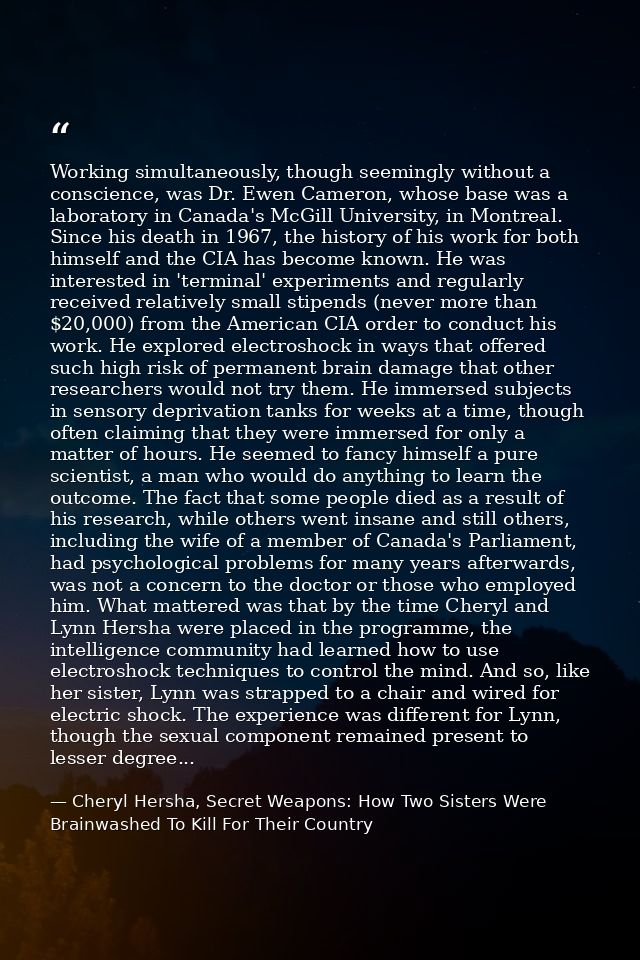 Working simultaneously, though seemingly without a conscience, was Dr. Ewen Cameron, whose base was a laboratory in Cana — Cheryl Hersha, Secret Weapons: How Two Sisters Were Brainwashed To Kill For Their Country
