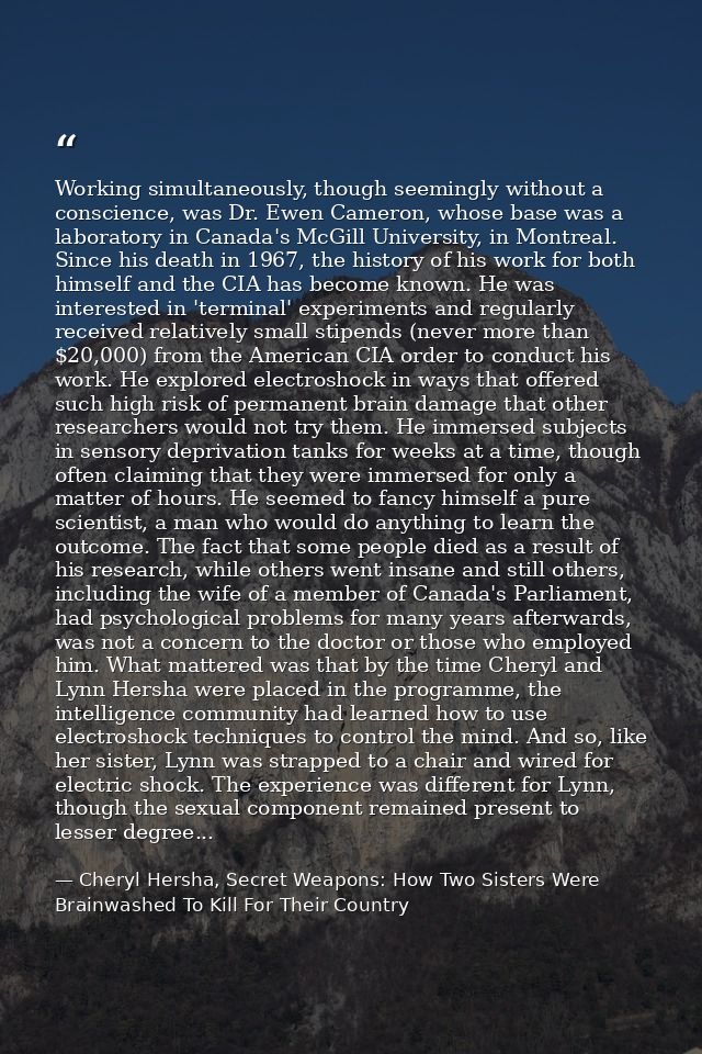 Working simultaneously, though seemingly without a conscience, was Dr. Ewen Cameron, whose base was a laboratory in Cana — Cheryl Hersha, Secret Weapons: How Two Sisters Were Brainwashed To Kill For Their Country
