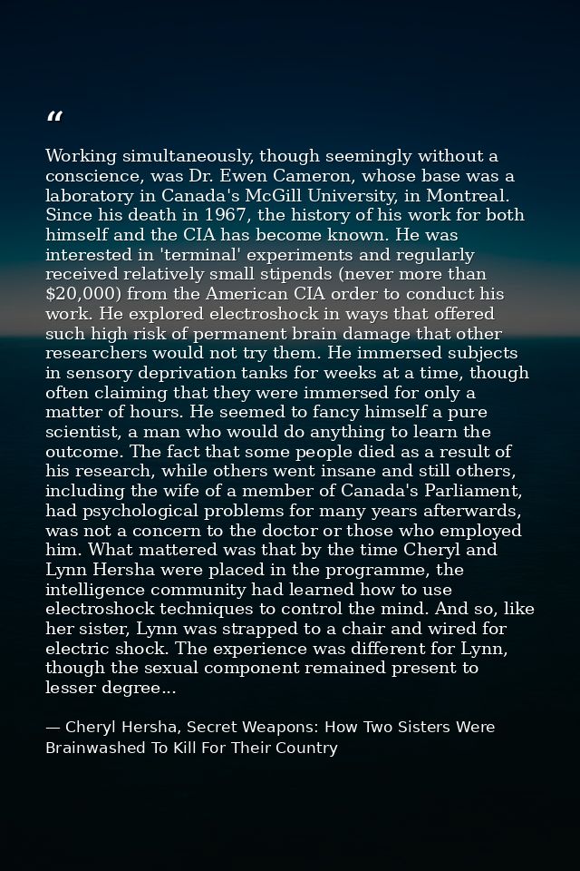 Working simultaneously, though seemingly without a conscience, was Dr. Ewen Cameron, whose base was a laboratory in Cana — Cheryl Hersha, Secret Weapons: How Two Sisters Were Brainwashed To Kill For Their Country