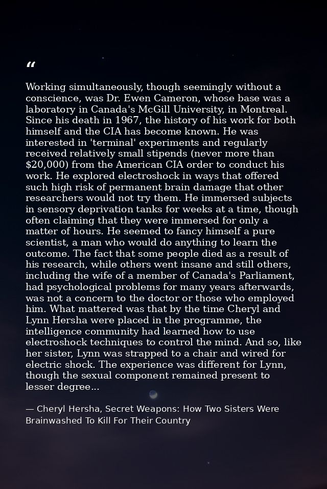 Working simultaneously, though seemingly without a conscience, was Dr. Ewen Cameron, whose base was a laboratory in Cana — Cheryl Hersha, Secret Weapons: How Two Sisters Were Brainwashed To Kill For Their Country