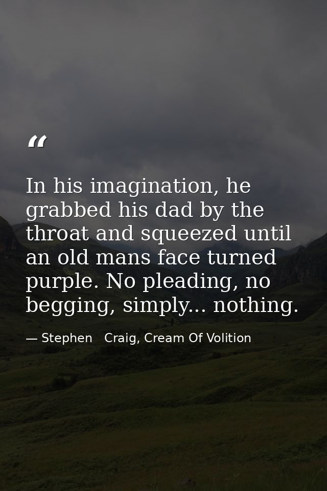 In his imagination, he grabbed his dad by the throat and squeezed until an old mans face turned purple. No pleading, no  — Stephen   Craig, Cream Of Volition