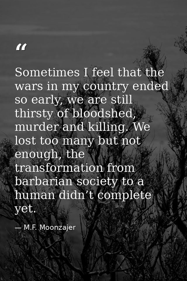 Sometimes I feel that the wars in my country ended so early, we are still thirsty of bloodshed, murder and killing. We l — M.F. Moonzajer