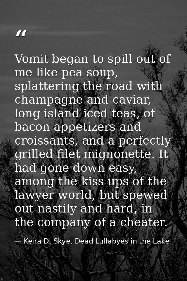 Vomit began to spill out of me like pea soup, splattering the road with champagne and caviar, long island iced teas, of  — Keira D. Skye, Dead Lullabyes in the Lake