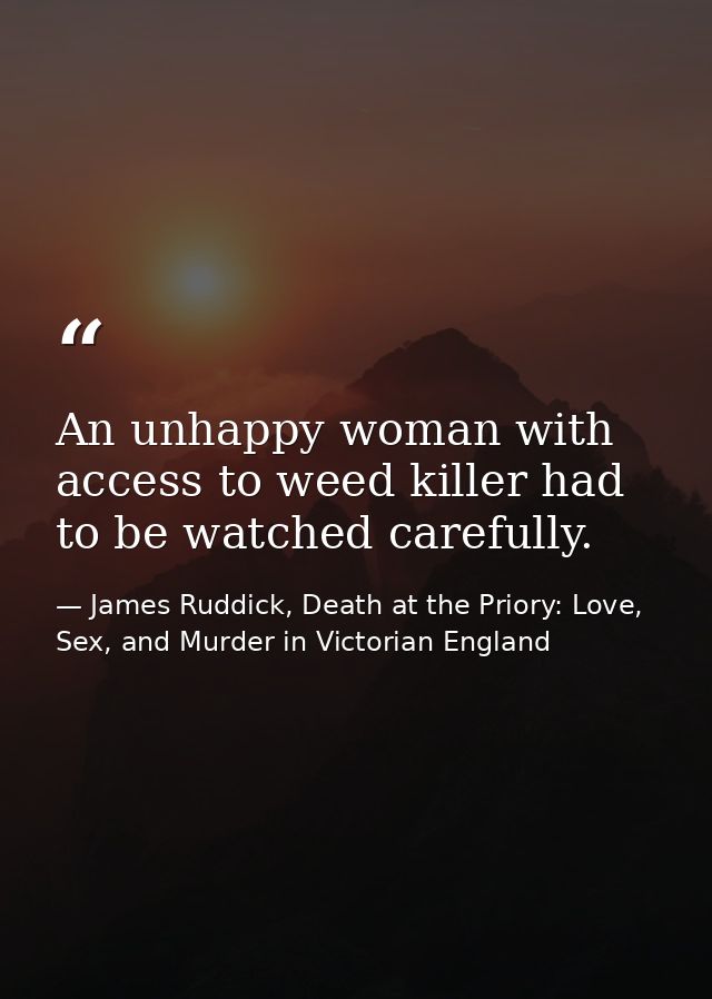 An unhappy woman with access to weed killer had to be watched carefully. — James Ruddick, Death at the Priory: Love, Sex, and Murder in Victorian England