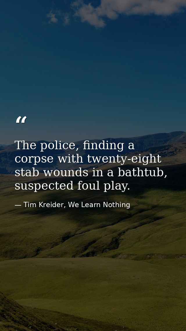 The police, finding a corpse with twenty-eight stab wounds in a bathtub, suspected foul play. — Tim Kreider, We Learn Nothing