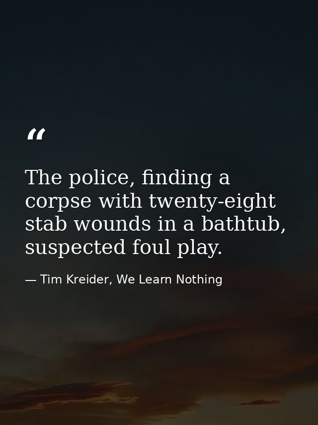 The police, finding a corpse with twenty-eight stab wounds in a bathtub, suspected foul play. — Tim Kreider, We Learn Nothing