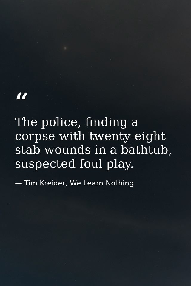 The police, finding a corpse with twenty-eight stab wounds in a bathtub, suspected foul play. — Tim Kreider, We Learn Nothing