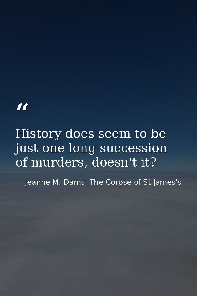 History does seem to be just one long succession of murders, doesn't it? — Jeanne M. Dams, The Corpse of St James's
